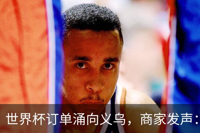 世界杯订单涌向义乌，商家发声： 不只拼价格，也拼谁更懂球迷